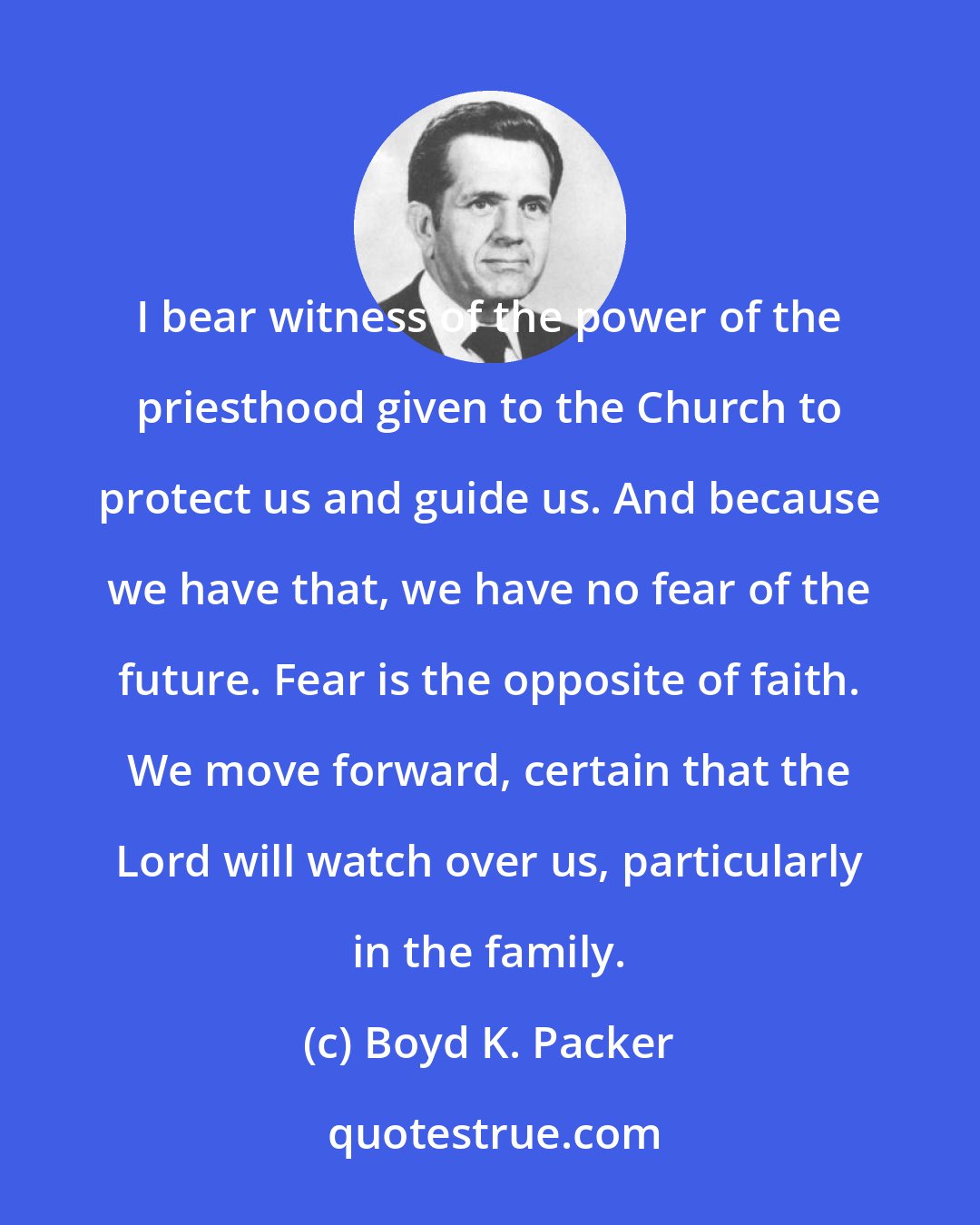 Boyd K. Packer: I bear witness of the power of the priesthood given to the Church to protect us and guide us. And because we have that, we have no fear of the future. Fear is the opposite of faith. We move forward, certain that the Lord will watch over us, particularly in the family.