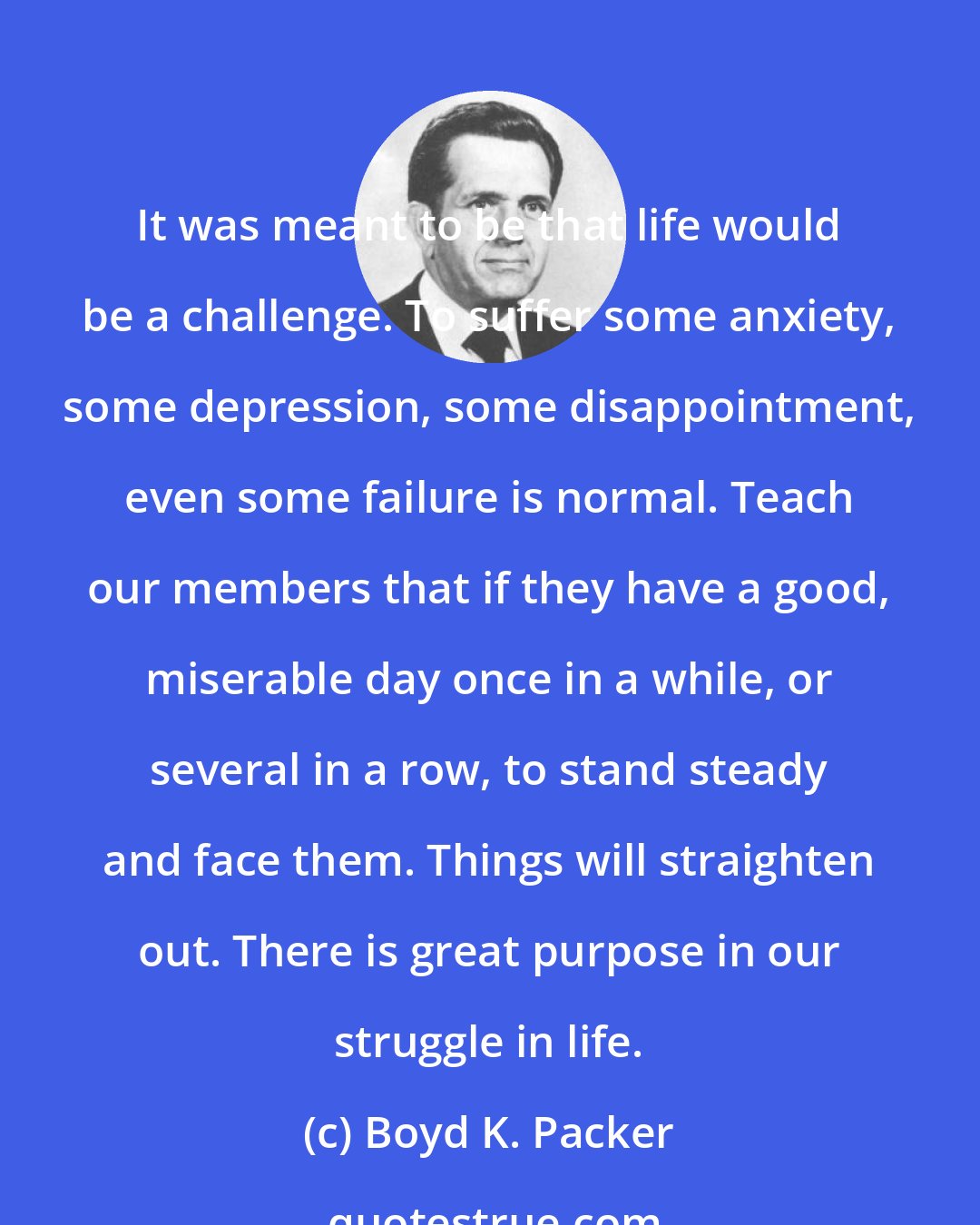 Boyd K. Packer: It was meant to be that life would be a challenge. To suffer some anxiety, some depression, some disappointment, even some failure is normal. Teach our members that if they have a good, miserable day once in a while, or several in a row, to stand steady and face them. Things will straighten out. There is great purpose in our struggle in life.