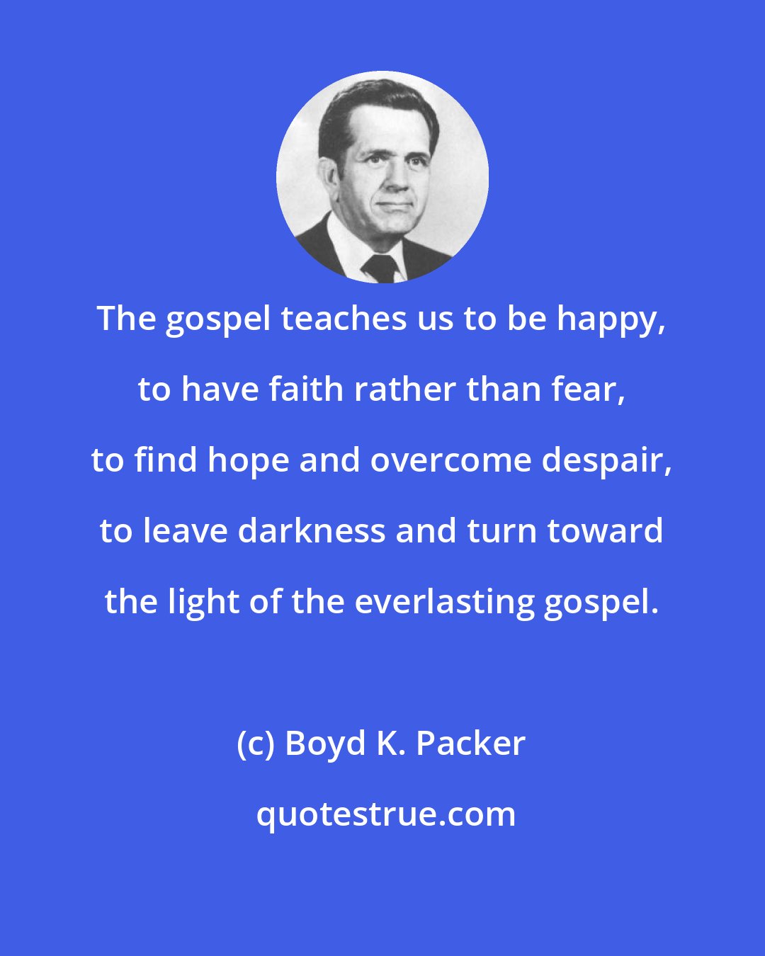 Boyd K. Packer: The gospel teaches us to be happy, to have faith rather than fear, to find hope and overcome despair, to leave darkness and turn toward the light of the everlasting gospel.