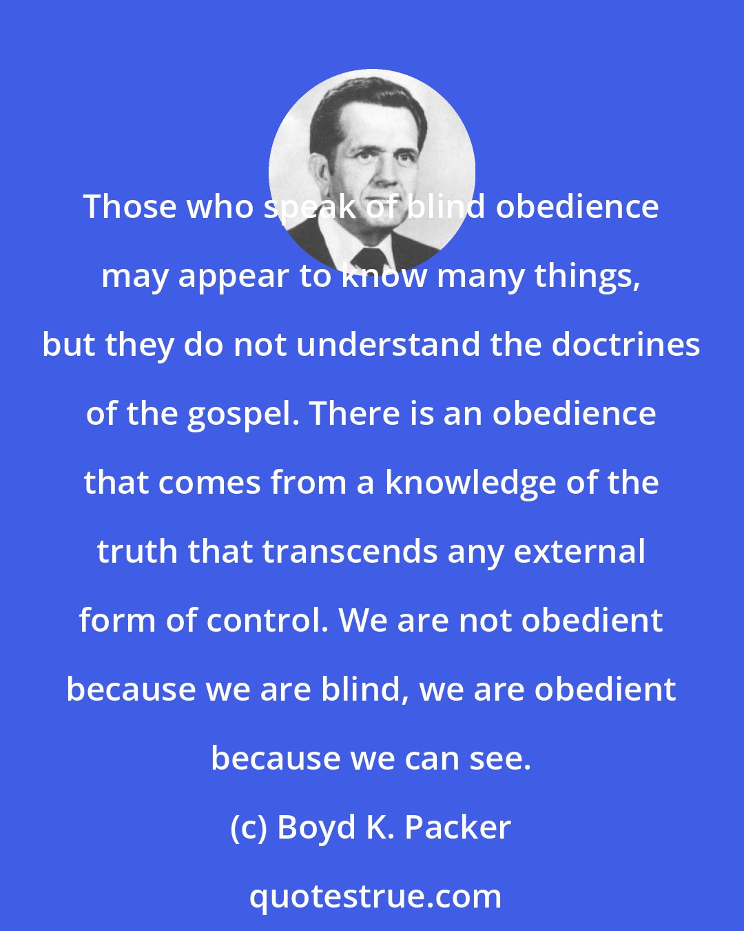 Boyd K. Packer: Those who speak of blind obedience may appear to know many things, but they do not understand the doctrines of the gospel. There is an obedience that comes from a knowledge of the truth that transcends any external form of control. We are not obedient because we are blind, we are obedient because we can see.