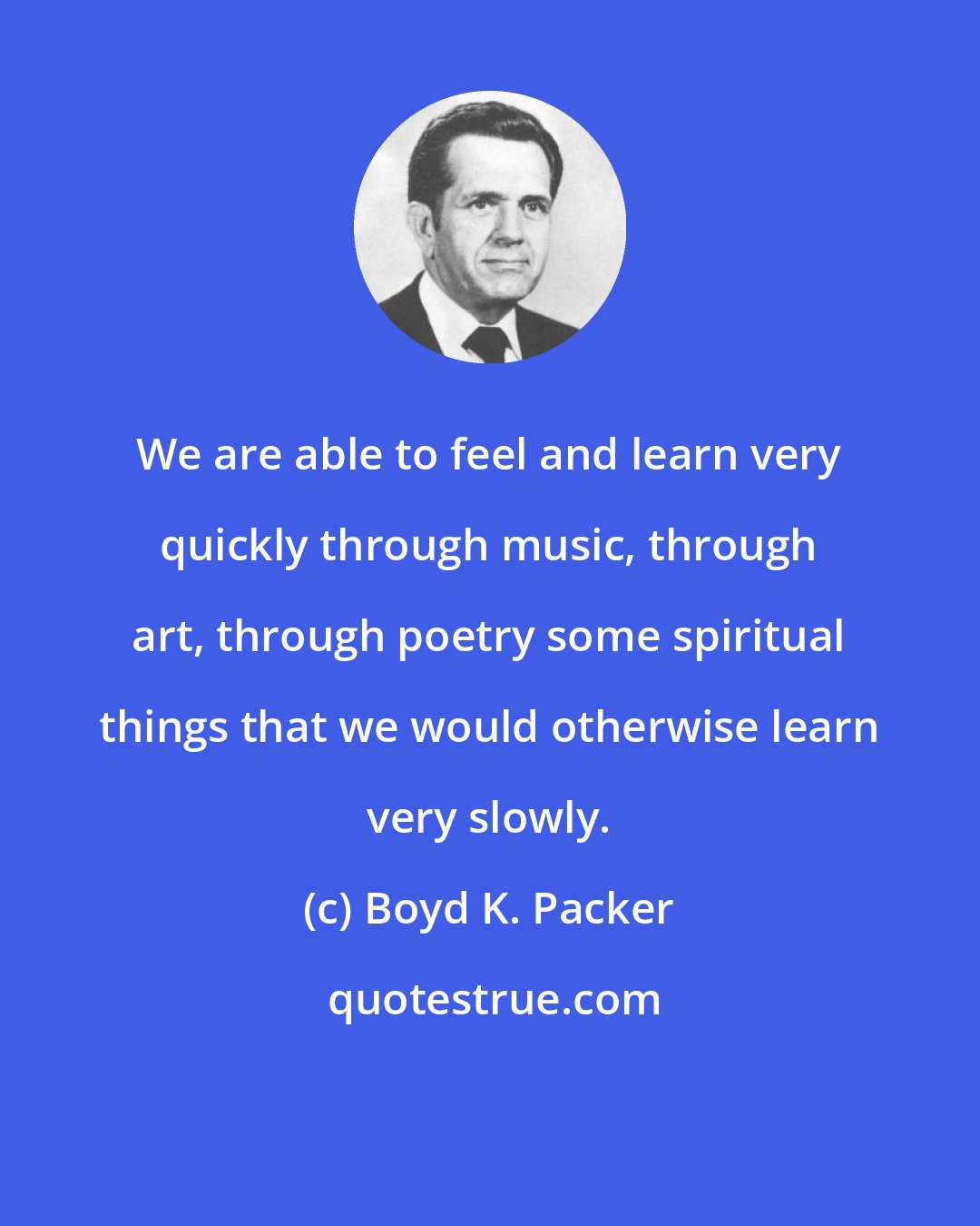 Boyd K. Packer: We are able to feel and learn very quickly through music, through art, through poetry some spiritual things that we would otherwise learn very slowly.