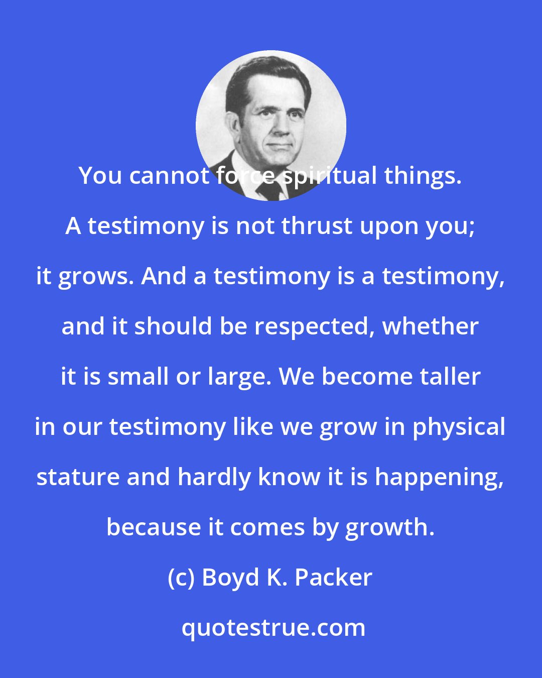Boyd K. Packer: You cannot force spiritual things. A testimony is not thrust upon you; it grows. And a testimony is a testimony, and it should be respected, whether it is small or large. We become taller in our testimony like we grow in physical stature and hardly know it is happening, because it comes by growth.