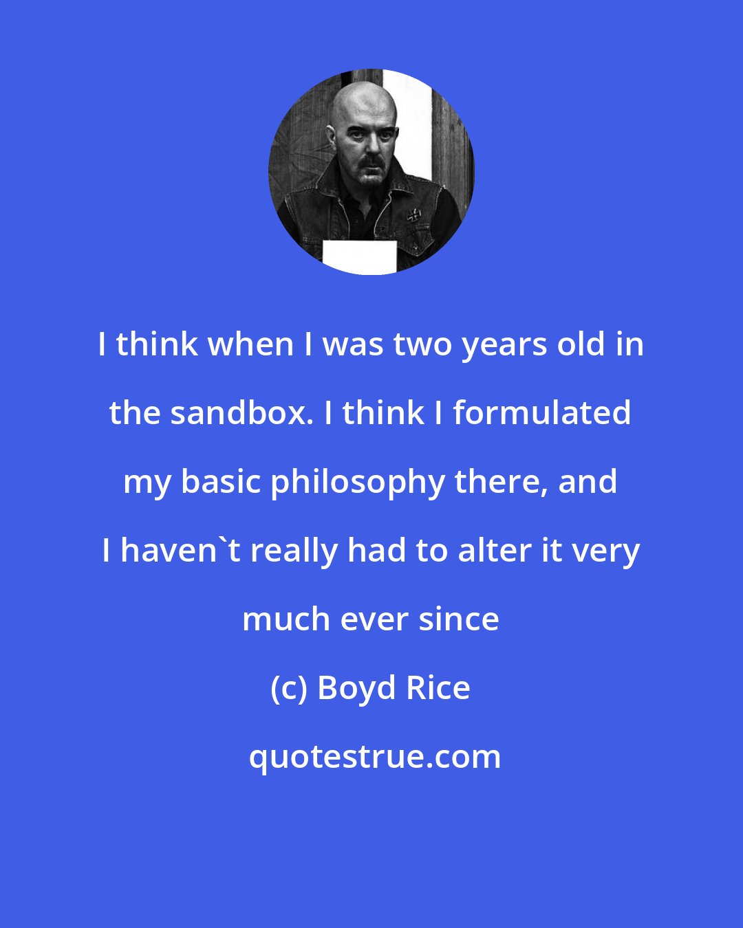Boyd Rice: I think when I was two years old in the sandbox. I think I formulated my basic philosophy there, and I haven't really had to alter it very much ever since