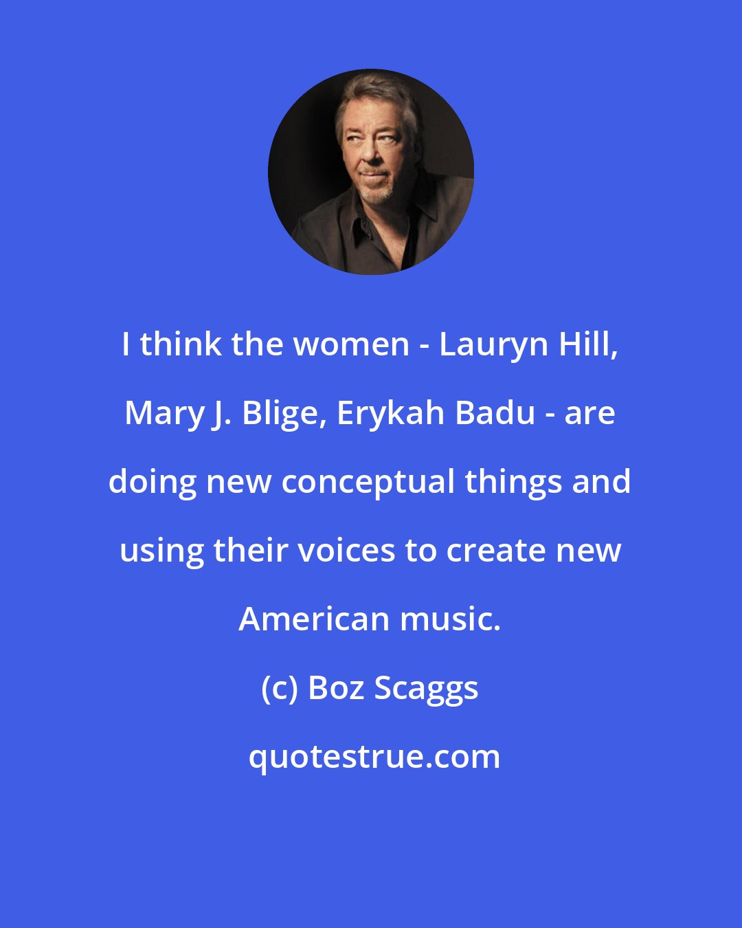 Boz Scaggs: I think the women - Lauryn Hill, Mary J. Blige, Erykah Badu - are doing new conceptual things and using their voices to create new American music.