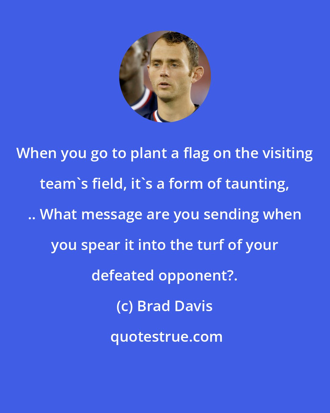 Brad Davis: When you go to plant a flag on the visiting team's field, it's a form of taunting, .. What message are you sending when you spear it into the turf of your defeated opponent?.