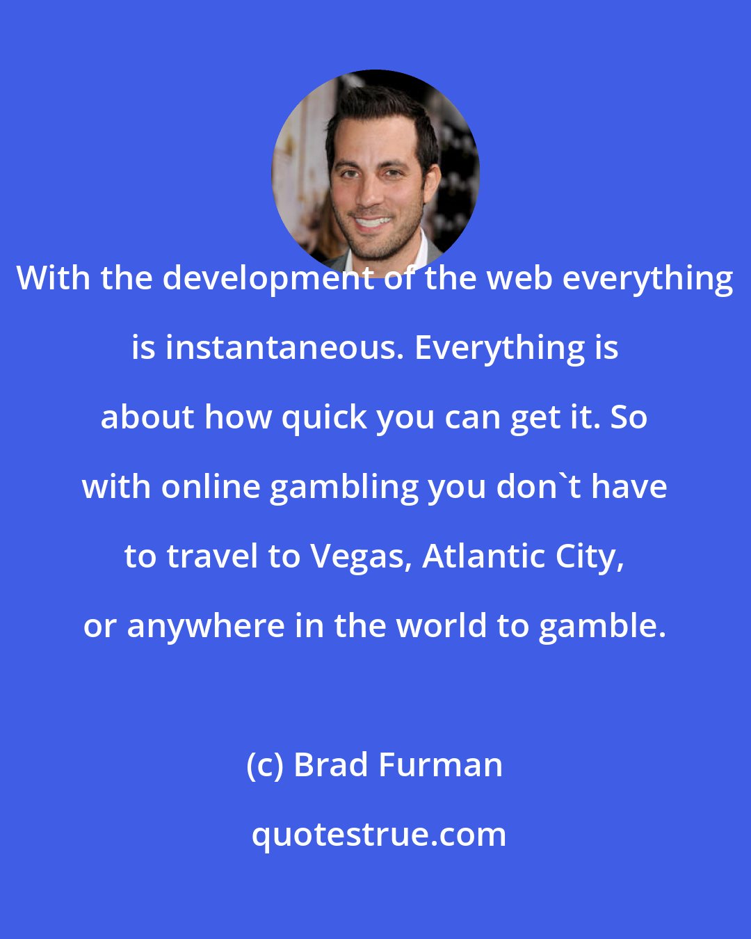 Brad Furman: With the development of the web everything is instantaneous. Everything is about how quick you can get it. So with online gambling you don't have to travel to Vegas, Atlantic City, or anywhere in the world to gamble.