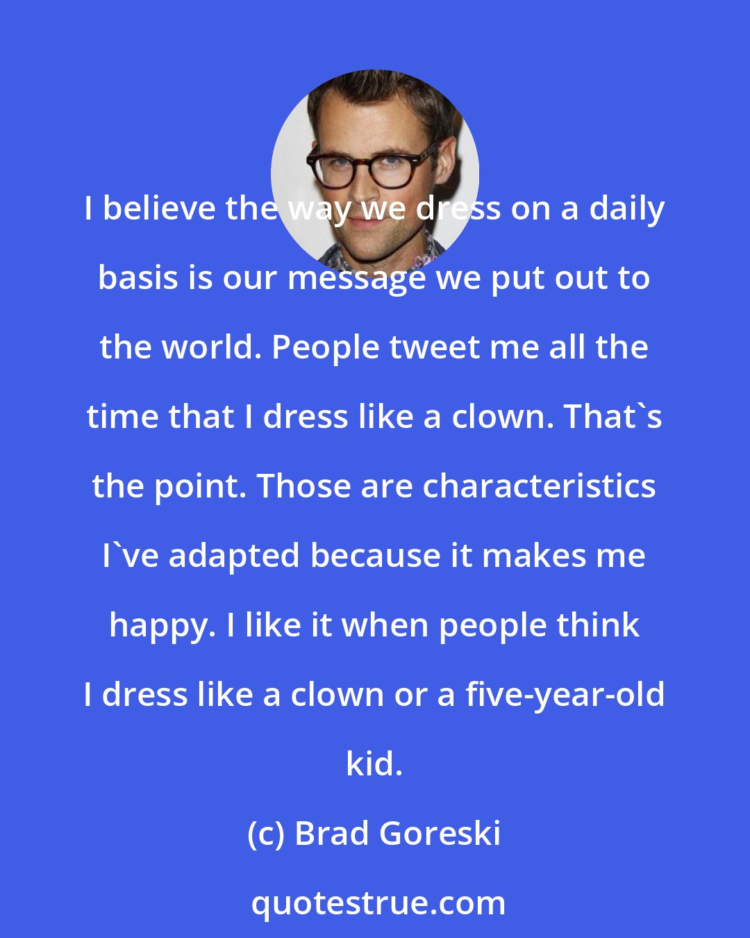 Brad Goreski: I believe the way we dress on a daily basis is our message we put out to the world. People tweet me all the time that I dress like a clown. That's the point. Those are characteristics I've adapted because it makes me happy. I like it when people think I dress like a clown or a five-year-old kid.