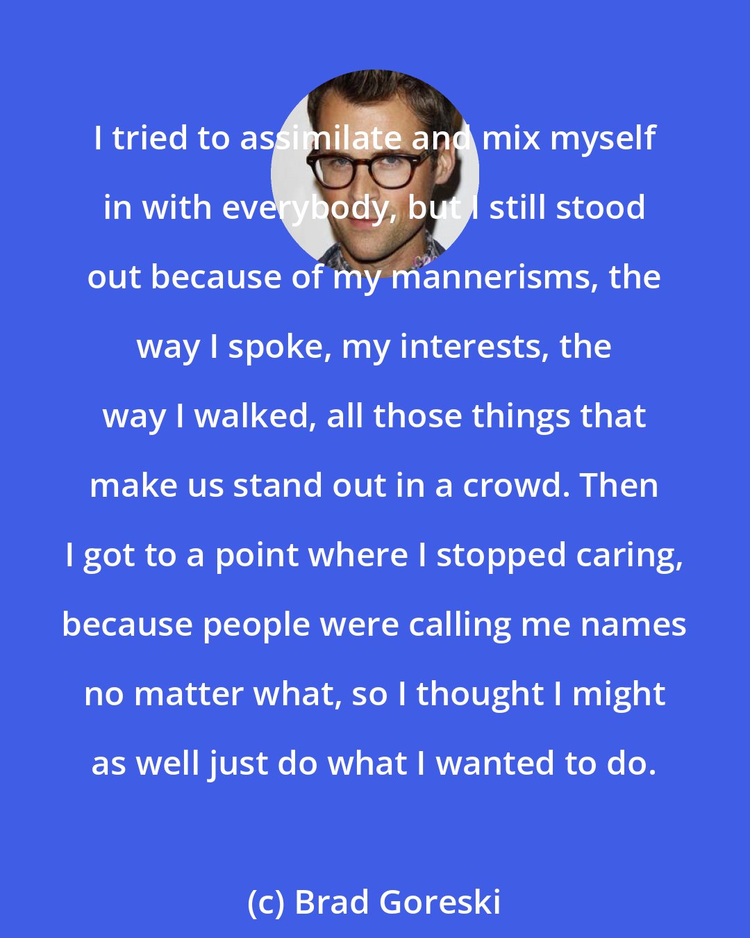 Brad Goreski: I tried to assimilate and mix myself in with everybody, but I still stood out because of my mannerisms, the way I spoke, my interests, the way I walked, all those things that make us stand out in a crowd. Then I got to a point where I stopped caring, because people were calling me names no matter what, so I thought I might as well just do what I wanted to do.