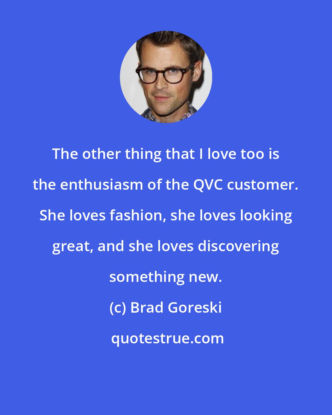Brad Goreski: The other thing that I love too is the enthusiasm of the QVC customer. She loves fashion, she loves looking great, and she loves discovering something new.