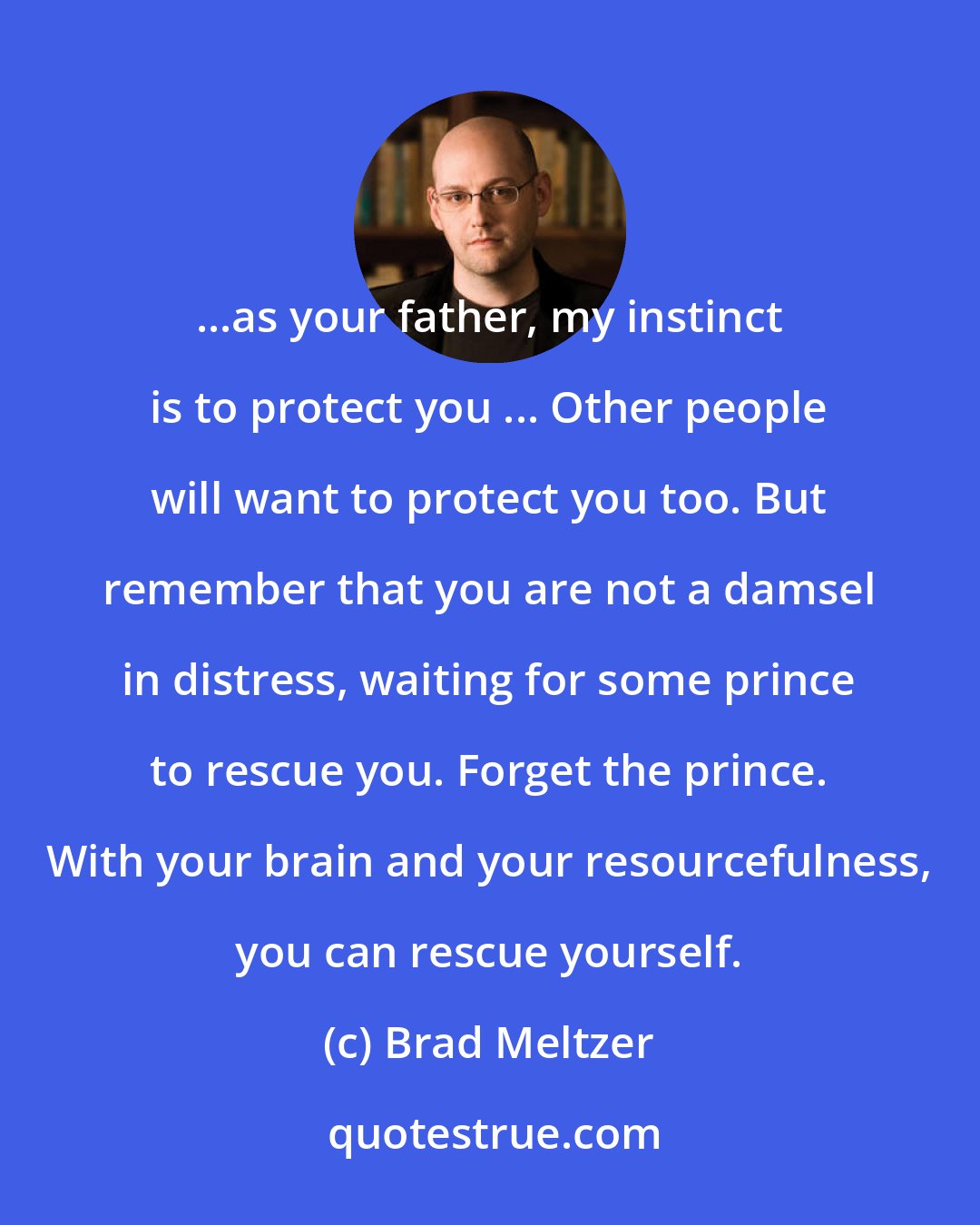 Brad Meltzer: ...as your father, my instinct is to protect you ... Other people will want to protect you too. But remember that you are not a damsel in distress, waiting for some prince to rescue you. Forget the prince. With your brain and your resourcefulness, you can rescue yourself.