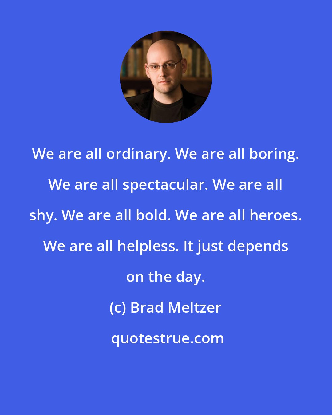 Brad Meltzer: We are all ordinary. We are all boring. We are all spectacular. We are all shy. We are all bold. We are all heroes. We are all helpless. It just depends on the day.