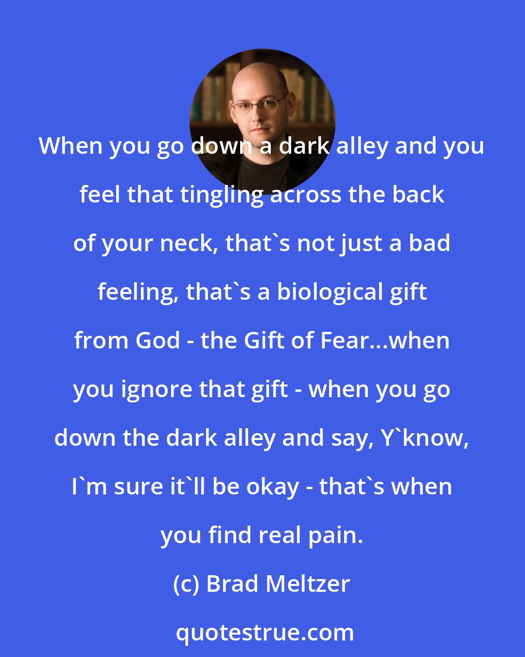 Brad Meltzer: When you go down a dark alley and you feel that tingling across the back of your neck, that's not just a bad feeling, that's a biological gift from God - the Gift of Fear...when you ignore that gift - when you go down the dark alley and say, Y'know, I'm sure it'll be okay - that's when you find real pain.