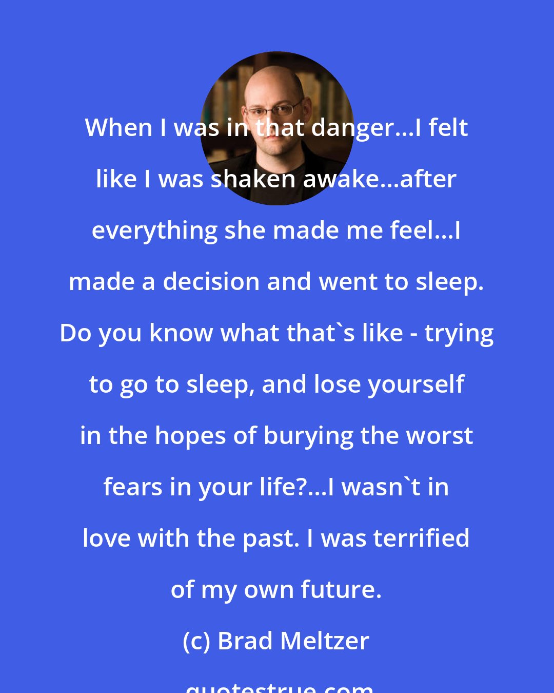 Brad Meltzer: When I was in that danger...I felt like I was shaken awake...after everything she made me feel...I made a decision and went to sleep. Do you know what that's like - trying to go to sleep, and lose yourself in the hopes of burying the worst fears in your life?...I wasn't in love with the past. I was terrified of my own future.
