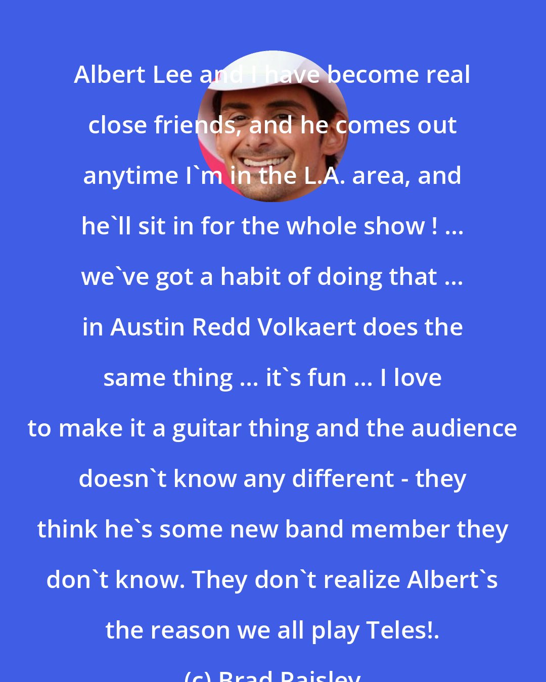 Brad Paisley: Albert Lee and I have become real close friends, and he comes out anytime I'm in the L.A. area, and he'll sit in for the whole show ! ... we've got a habit of doing that ... in Austin Redd Volkaert does the same thing ... it's fun ... I love to make it a guitar thing and the audience doesn't know any different - they think he's some new band member they don't know. They don't realize Albert's the reason we all play Teles!.