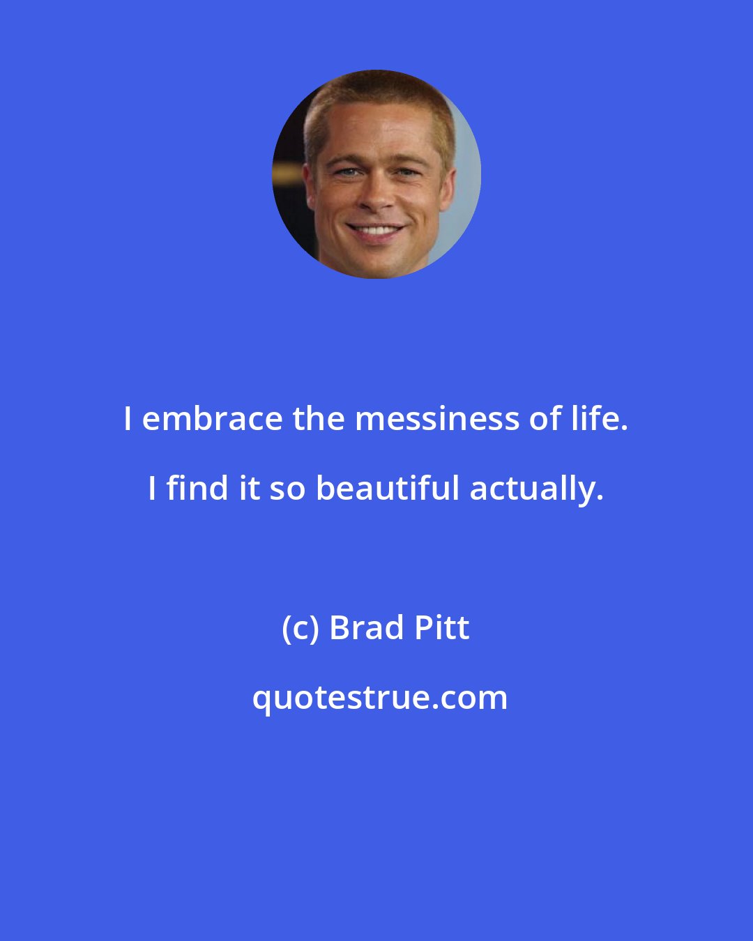 Brad Pitt: I embrace the messiness of life. I find it so beautiful actually.