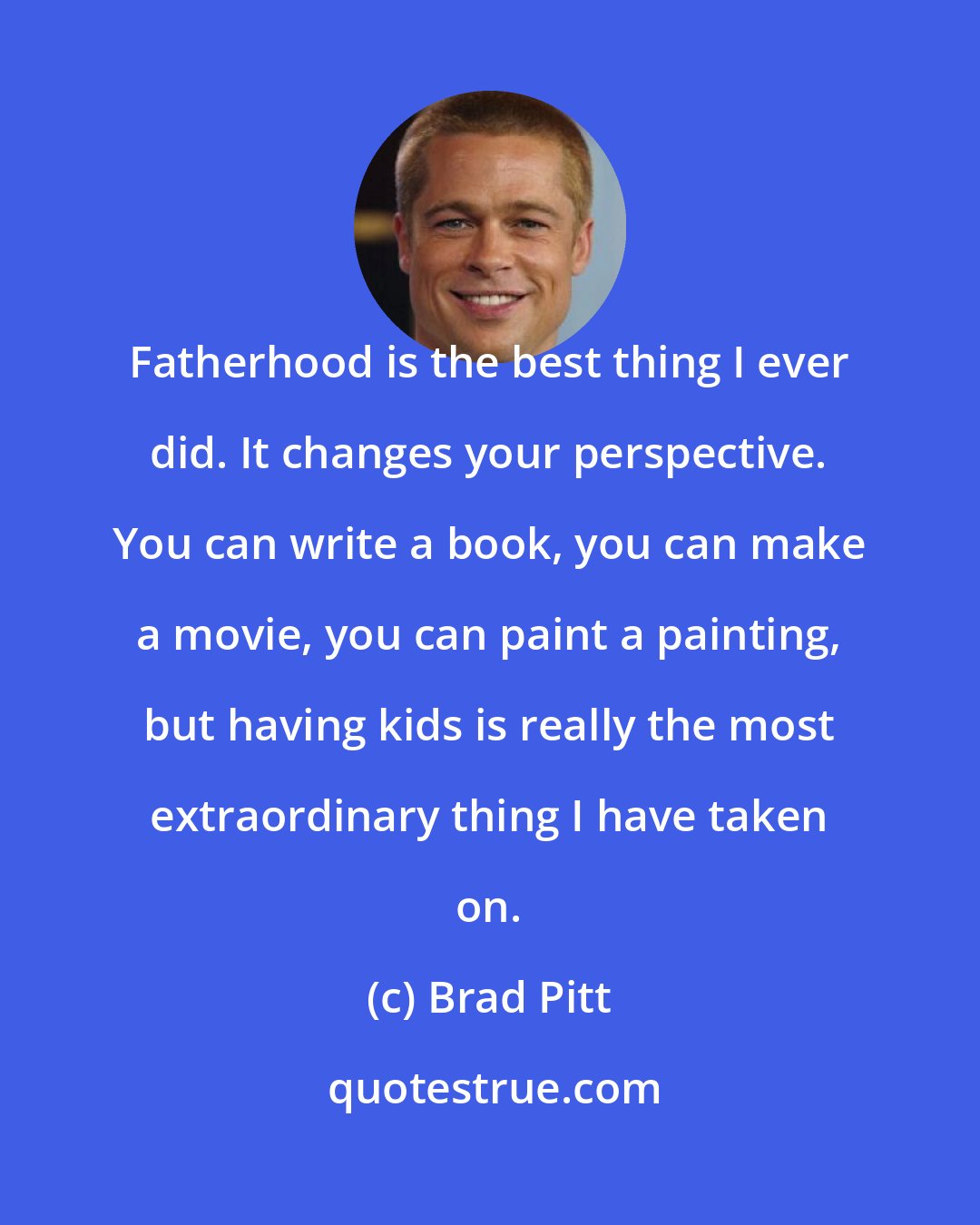 Brad Pitt: Fatherhood is the best thing I ever did. It changes your perspective. You can write a book, you can make a movie, you can paint a painting, but having kids is really the most extraordinary thing I have taken on.
