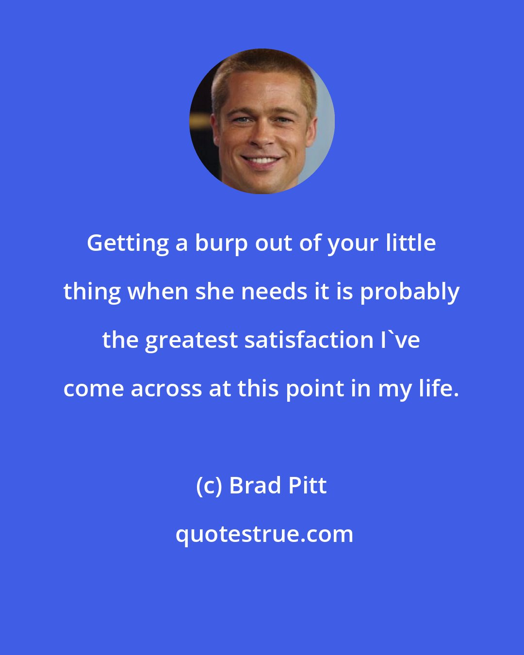 Brad Pitt: Getting a burp out of your little thing when she needs it is probably the greatest satisfaction I've come across at this point in my life.