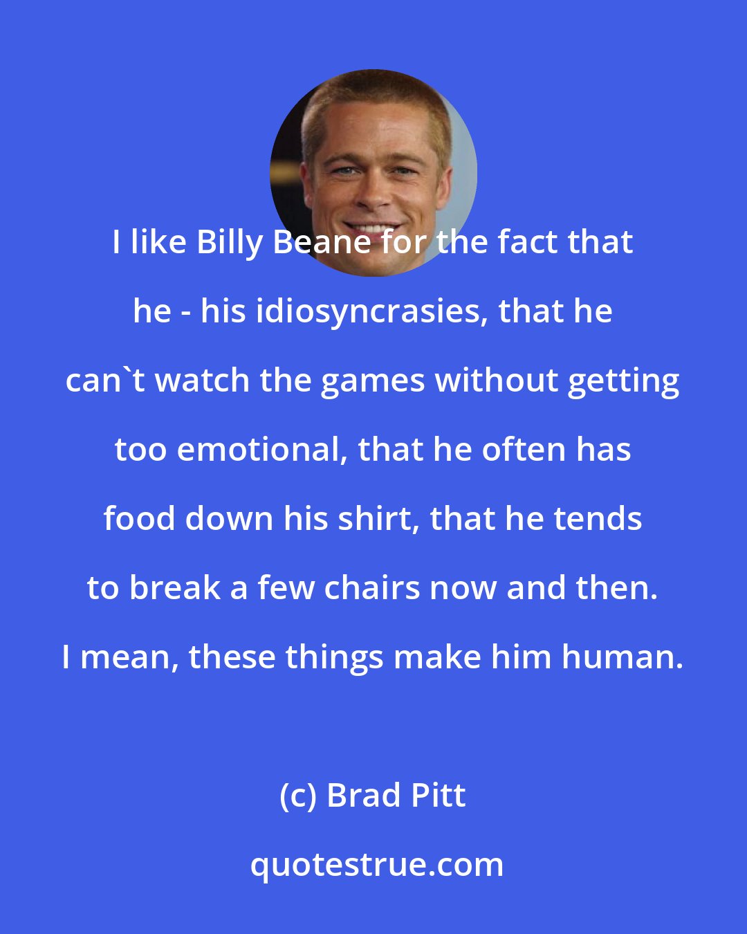 Brad Pitt: I like Billy Beane for the fact that he - his idiosyncrasies, that he can't watch the games without getting too emotional, that he often has food down his shirt, that he tends to break a few chairs now and then. I mean, these things make him human.