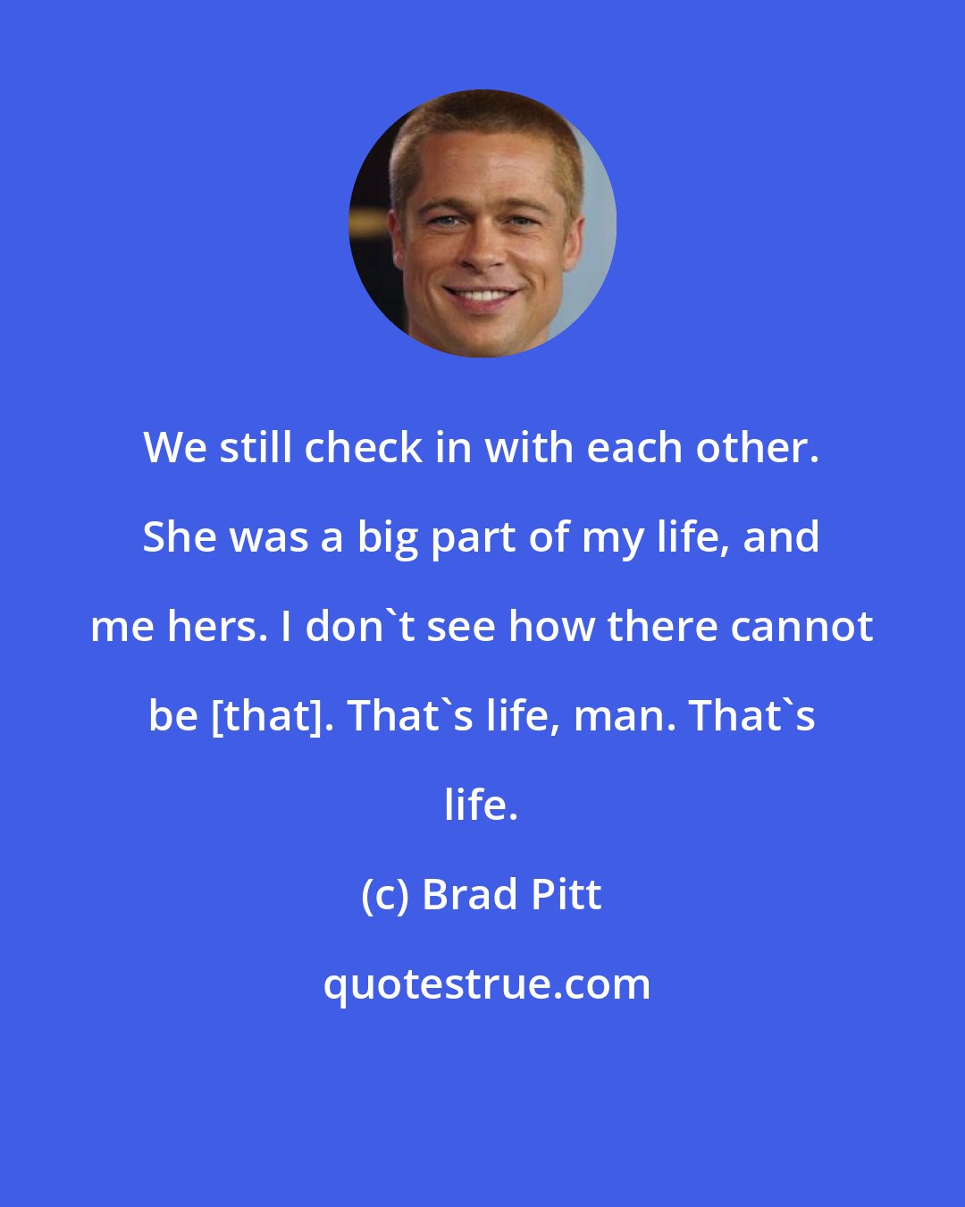 Brad Pitt: We still check in with each other. She was a big part of my life, and me hers. I don't see how there cannot be [that]. That's life, man. That's life.