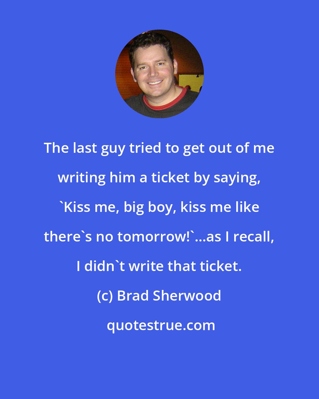 Brad Sherwood: The last guy tried to get out of me writing him a ticket by saying, 'Kiss me, big boy, kiss me like there's no tomorrow!'...as I recall, I didn't write that ticket.