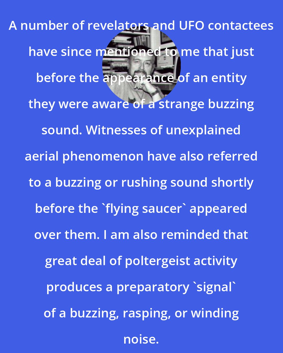 Brad Steiger: A number of revelators and UFO contactees have since mentioned to me that just before the appearance of an entity they were aware of a strange buzzing sound. Witnesses of unexplained aerial phenomenon have also referred to a buzzing or rushing sound shortly before the 'flying saucer' appeared over them. I am also reminded that great deal of poltergeist activity produces a preparatory 'signal' of a buzzing, rasping, or winding noise.