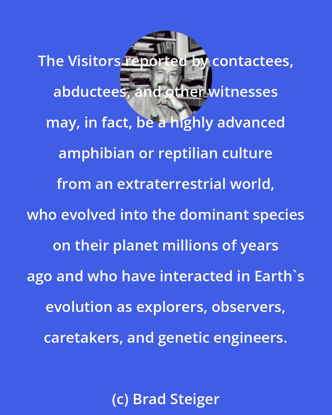 Brad Steiger: The Visitors reported by contactees, abductees, and other witnesses may, in fact, be a highly advanced amphibian or reptilian culture from an extraterrestrial world, who evolved into the dominant species on their planet millions of years ago and who have interacted in Earth's evolution as explorers, observers, caretakers, and genetic engineers.
