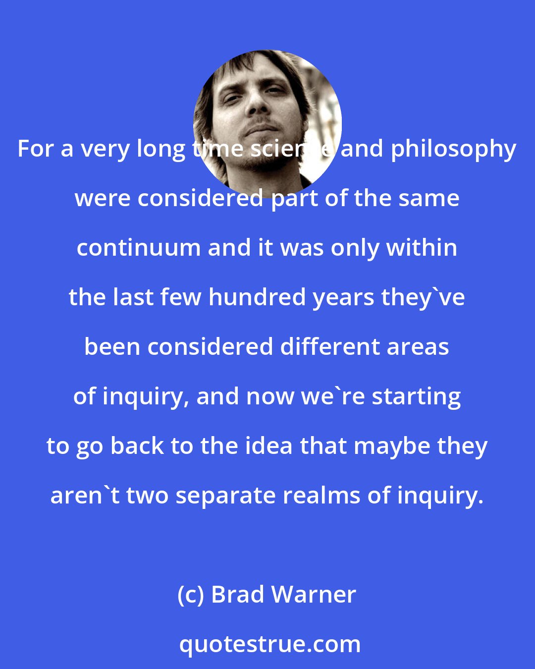 Brad Warner: For a very long time science and philosophy were considered part of the same continuum and it was only within the last few hundred years they've been considered different areas of inquiry, and now we're starting to go back to the idea that maybe they aren't two separate realms of inquiry.