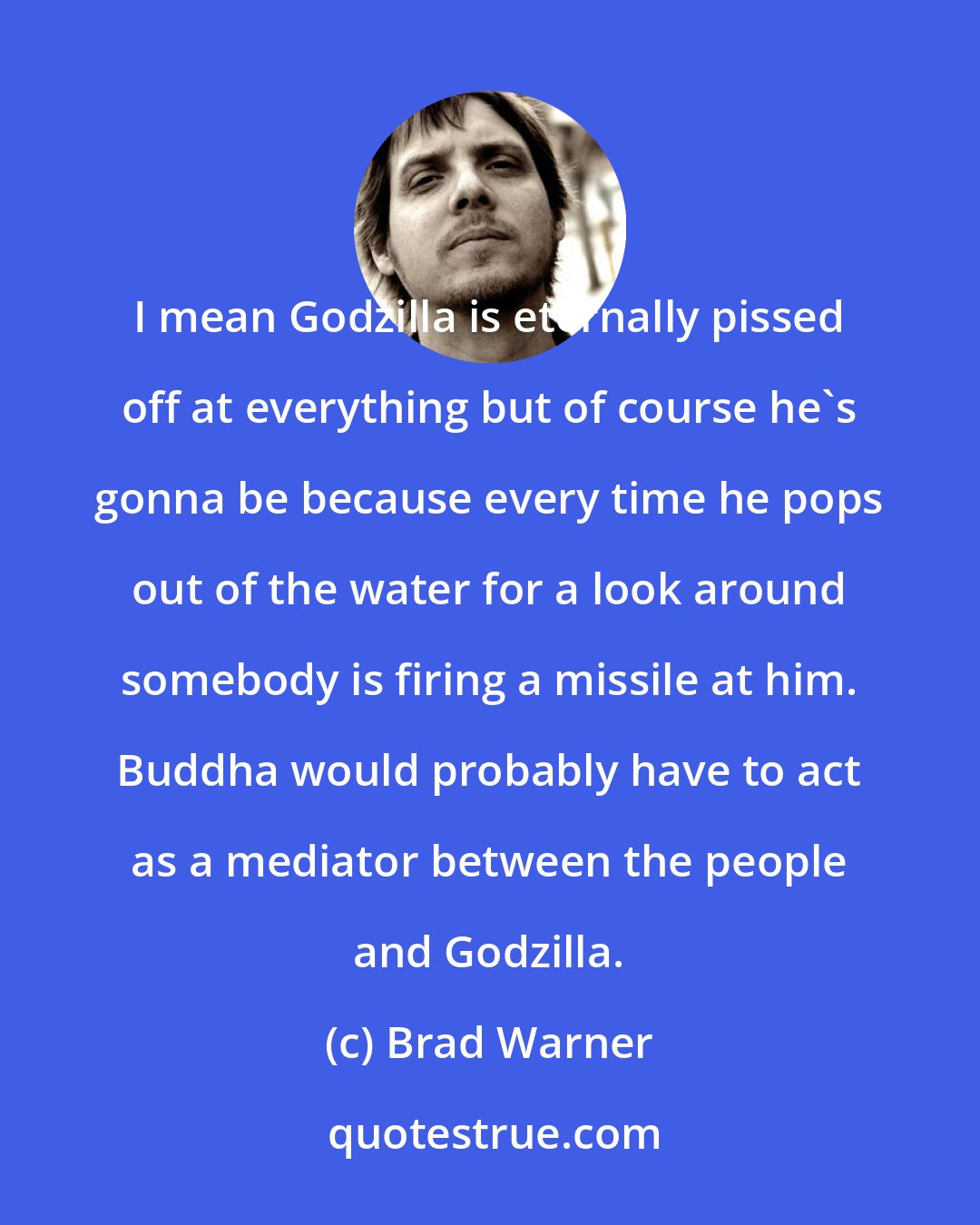 Brad Warner: I mean Godzilla is eternally pissed off at everything but of course he's gonna be because every time he pops out of the water for a look around somebody is firing a missile at him. Buddha would probably have to act as a mediator between the people and Godzilla.