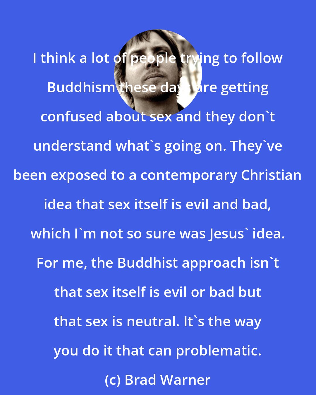 Brad Warner: I think a lot of people trying to follow Buddhism these days are getting confused about sex and they don't understand what's going on. They've been exposed to a contemporary Christian idea that sex itself is evil and bad, which I'm not so sure was Jesus' idea. For me, the Buddhist approach isn't that sex itself is evil or bad but that sex is neutral. It's the way you do it that can problematic.