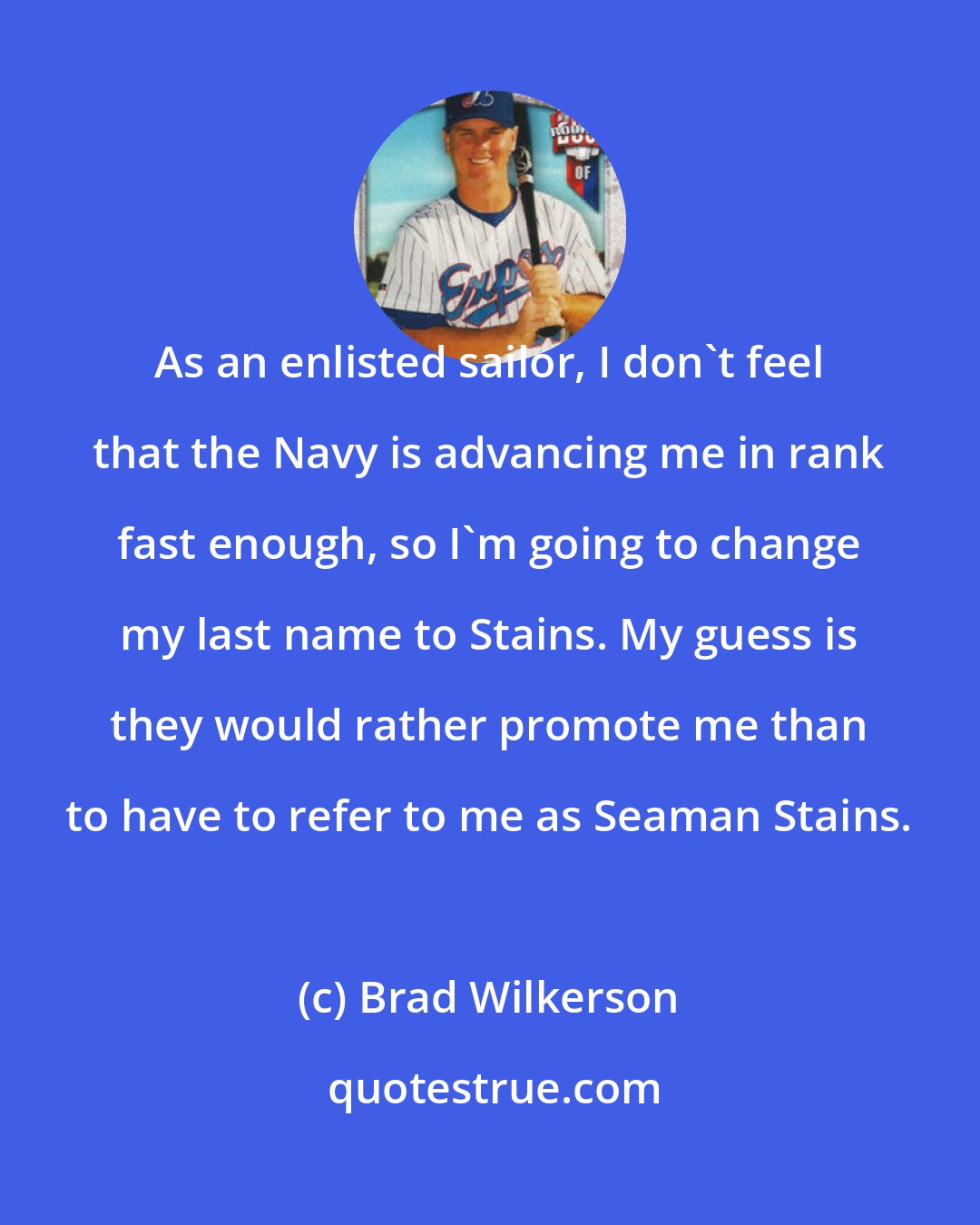 Brad Wilkerson: As an enlisted sailor, I don't feel that the Navy is advancing me in rank fast enough, so I'm going to change my last name to Stains. My guess is they would rather promote me than to have to refer to me as Seaman Stains.