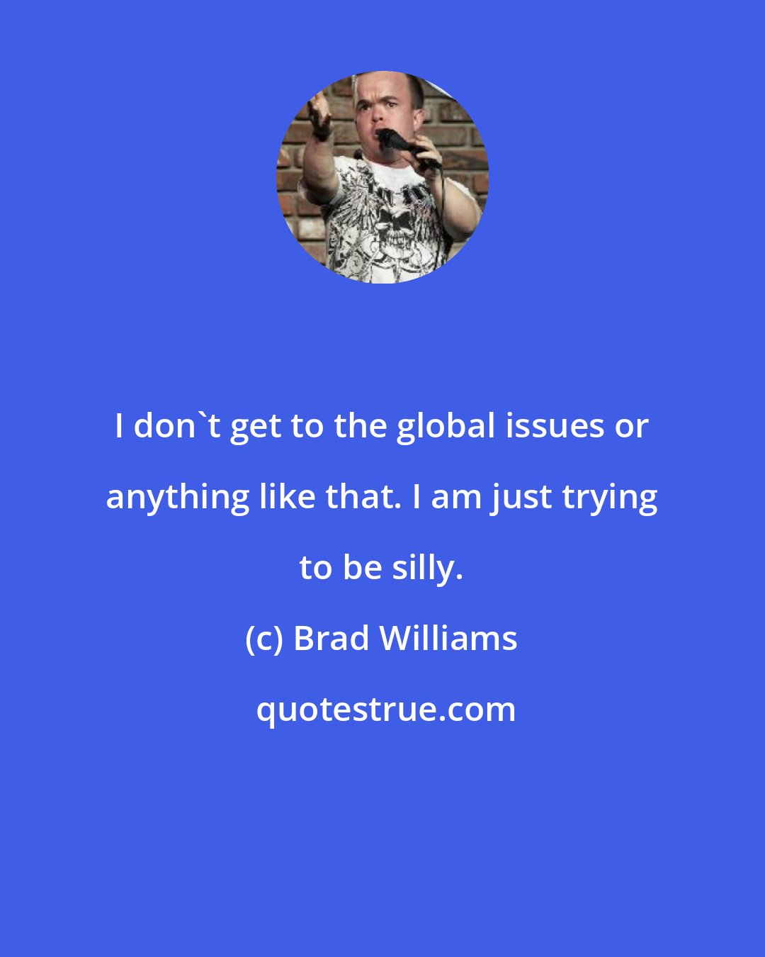 Brad Williams: I don't get to the global issues or anything like that. I am just trying to be silly.