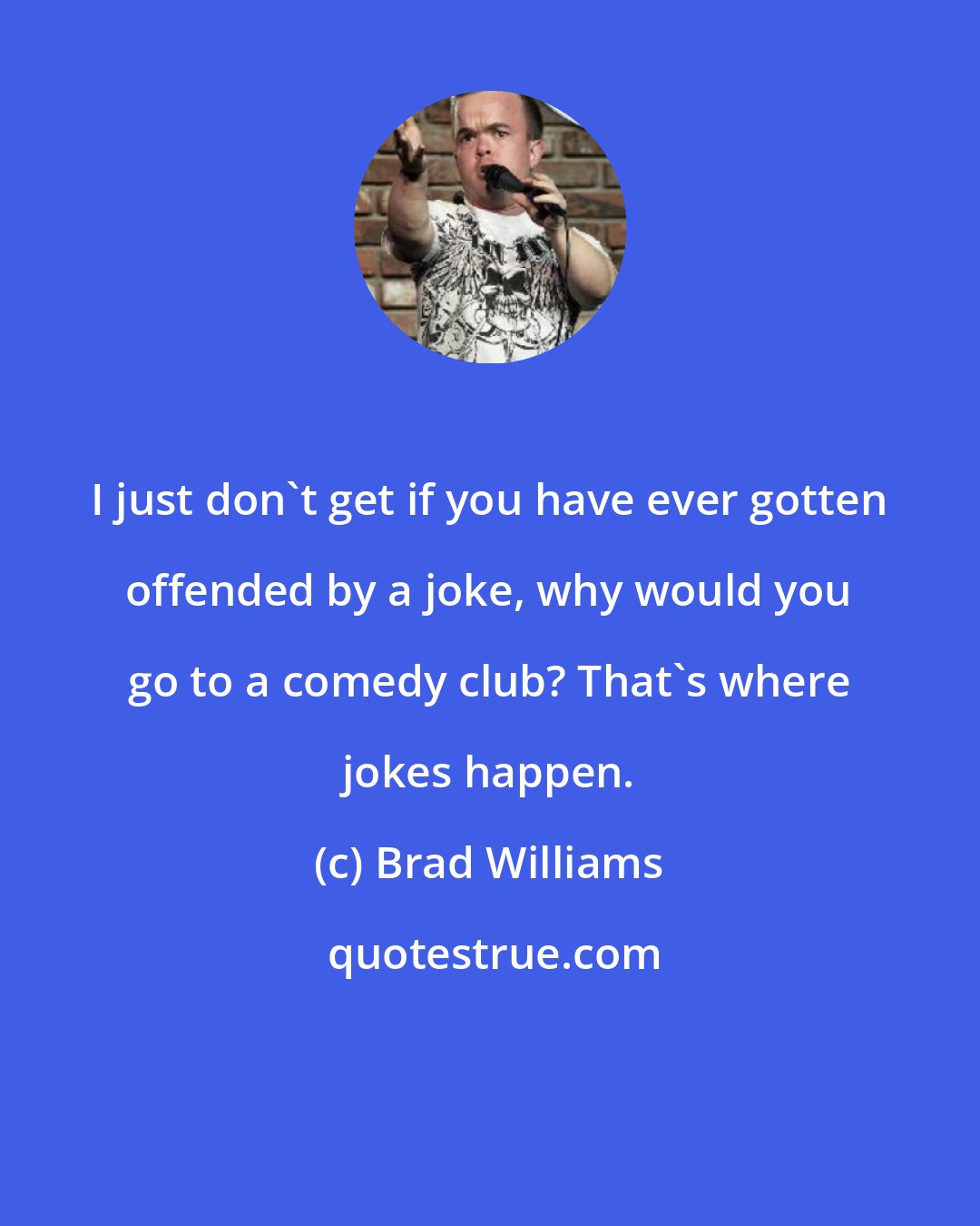 Brad Williams: I just don't get if you have ever gotten offended by a joke, why would you go to a comedy club? That's where jokes happen.