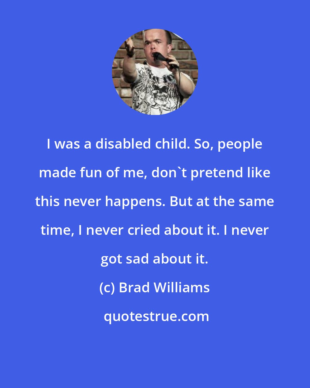 Brad Williams: I was a disabled child. So, people made fun of me, don't pretend like this never happens. But at the same time, I never cried about it. I never got sad about it.