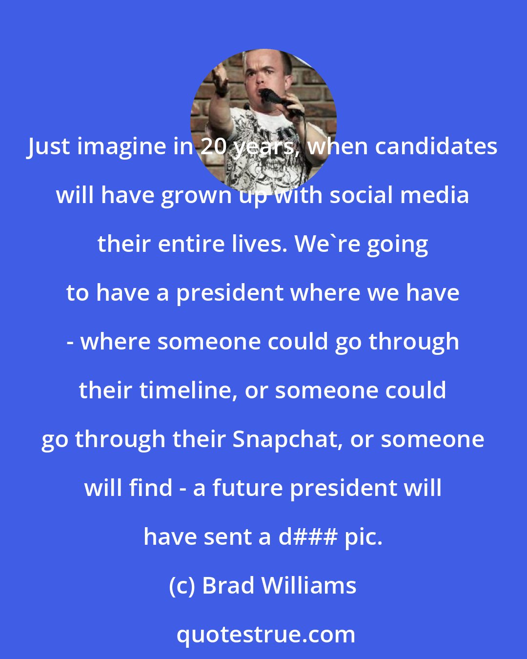 Brad Williams: Just imagine in 20 years, when candidates will have grown up with social media their entire lives. We're going to have a president where we have - where someone could go through their timeline, or someone could go through their Snapchat, or someone will find - a future president will have sent a d### pic.