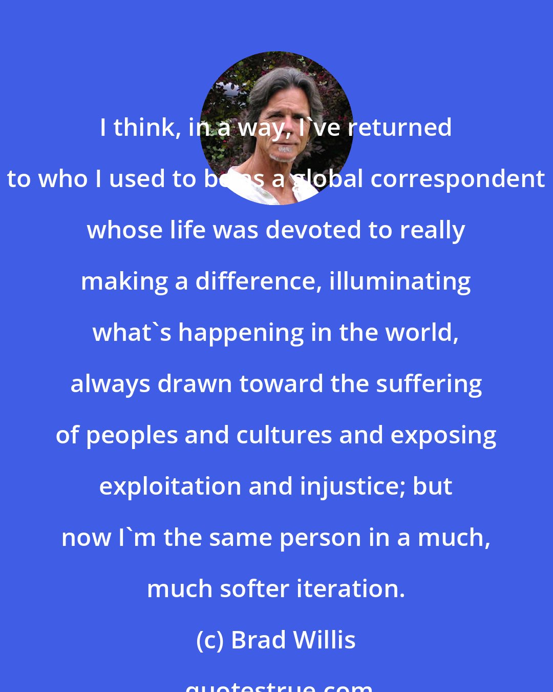 Brad Willis: I think, in a way, I've returned to who I used to be as a global correspondent whose life was devoted to really making a difference, illuminating what's happening in the world, always drawn toward the suffering of peoples and cultures and exposing exploitation and injustice; but now I'm the same person in a much, much softer iteration.