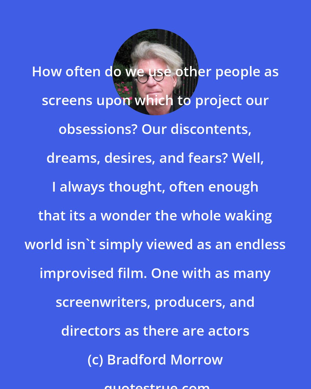 Bradford Morrow: How often do we use other people as screens upon which to project our obsessions? Our discontents, dreams, desires, and fears? Well, I always thought, often enough that its a wonder the whole waking world isn't simply viewed as an endless improvised film. One with as many screenwriters, producers, and directors as there are actors