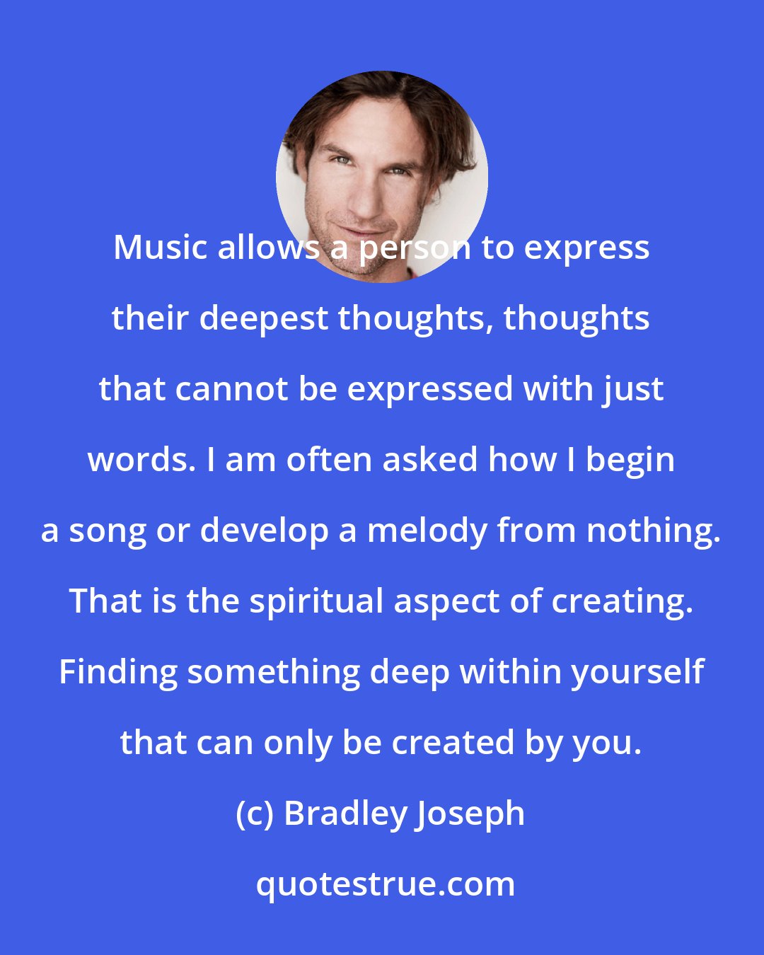 Bradley Joseph: Music allows a person to express their deepest thoughts, thoughts that cannot be expressed with just words. I am often asked how I begin a song or develop a melody from nothing. That is the spiritual aspect of creating. Finding something deep within yourself that can only be created by you.
