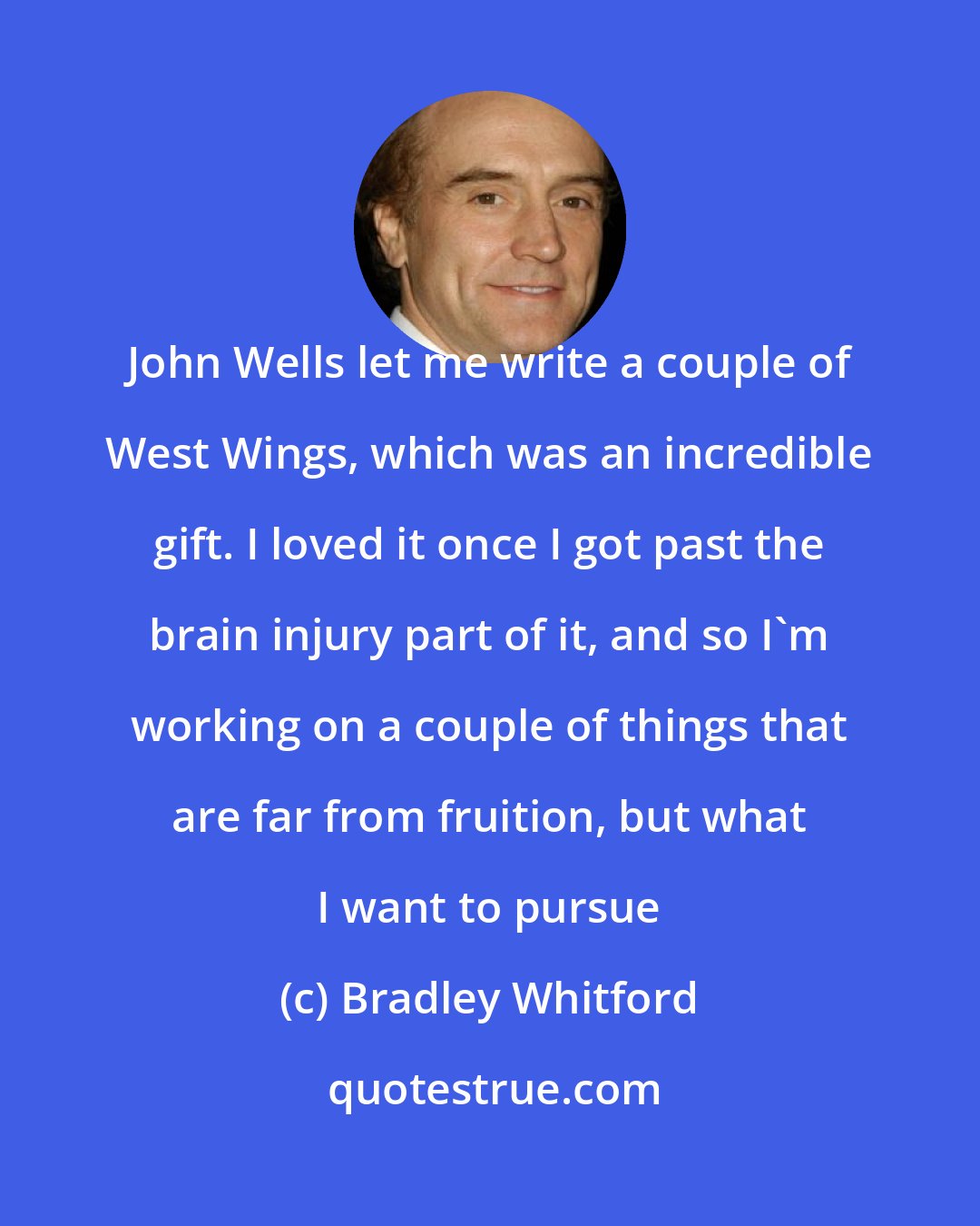 Bradley Whitford: John Wells let me write a couple of West Wings, which was an incredible gift. I loved it once I got past the brain injury part of it, and so I'm working on a couple of things that are far from fruition, but what I want to pursue