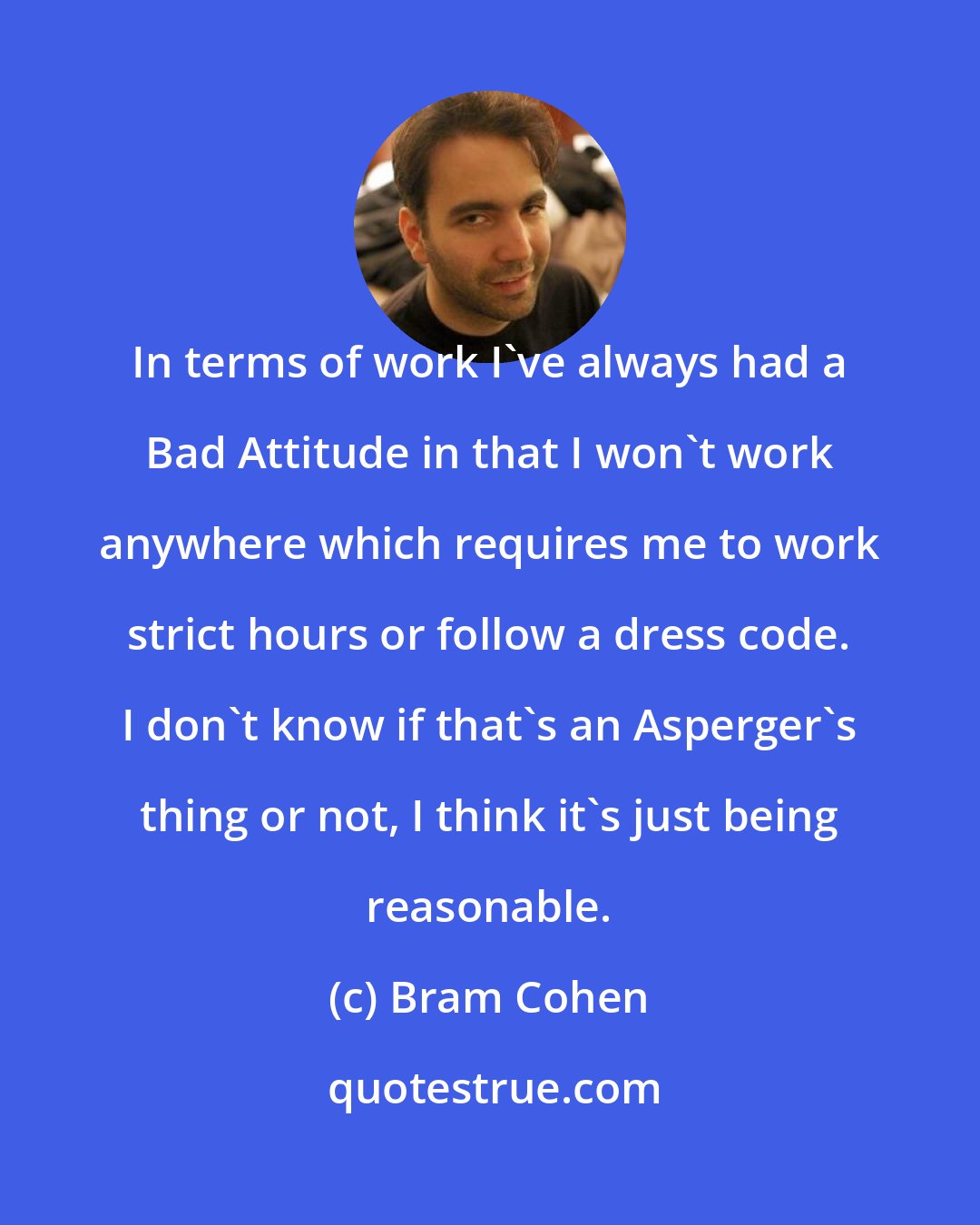 Bram Cohen: In terms of work I've always had a Bad Attitude in that I won't work anywhere which requires me to work strict hours or follow a dress code. I don't know if that's an Asperger's thing or not, I think it's just being reasonable.