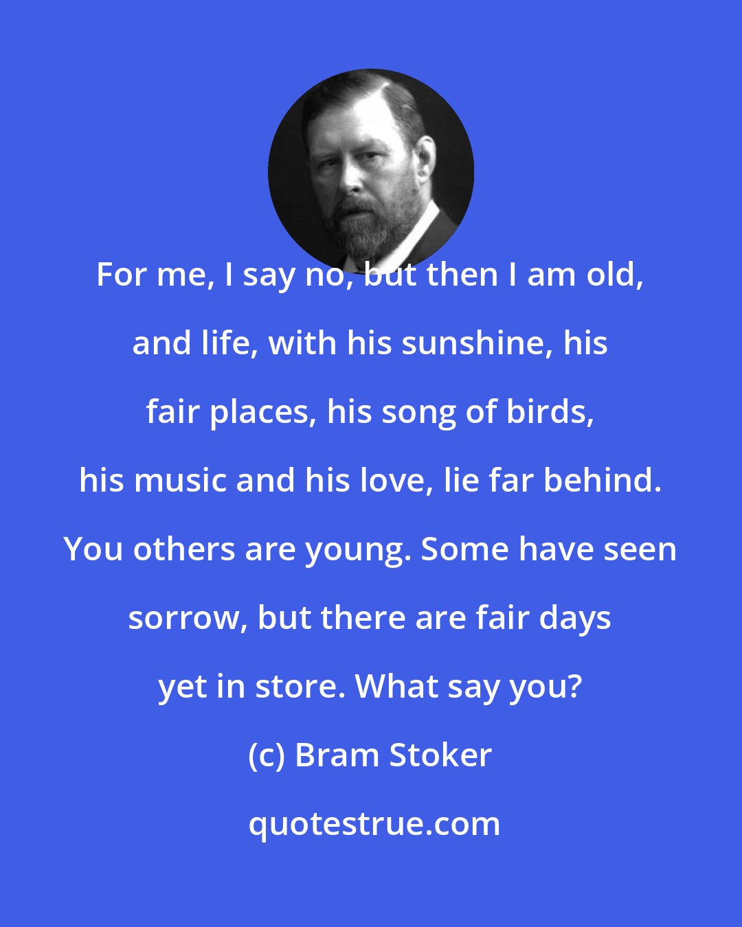 Bram Stoker: For me, I say no, but then I am old, and life, with his sunshine, his fair places, his song of birds, his music and his love, lie far behind. You others are young. Some have seen sorrow, but there are fair days yet in store. What say you?