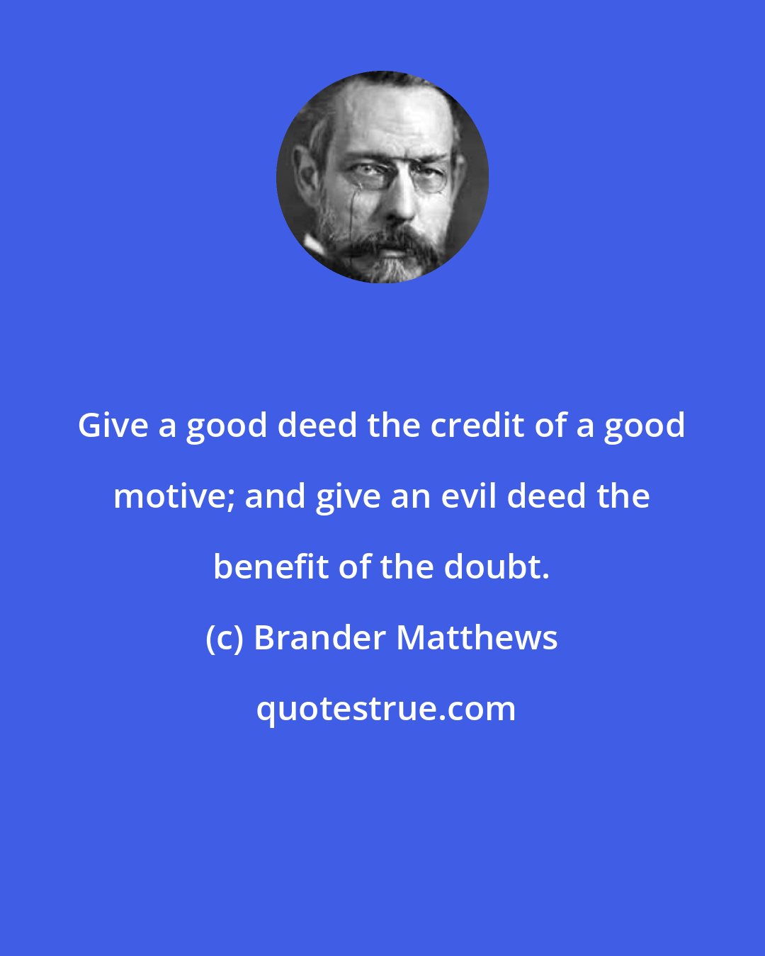 Brander Matthews: Give a good deed the credit of a good motive; and give an evil deed the benefit of the doubt.