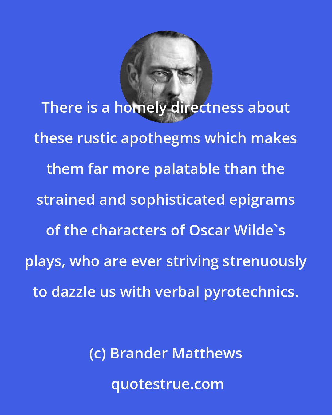 Brander Matthews: There is a homely directness about these rustic apothegms which makes them far more palatable than the strained and sophisticated epigrams of the characters of Oscar Wilde's plays, who are ever striving strenuously to dazzle us with verbal pyrotechnics.