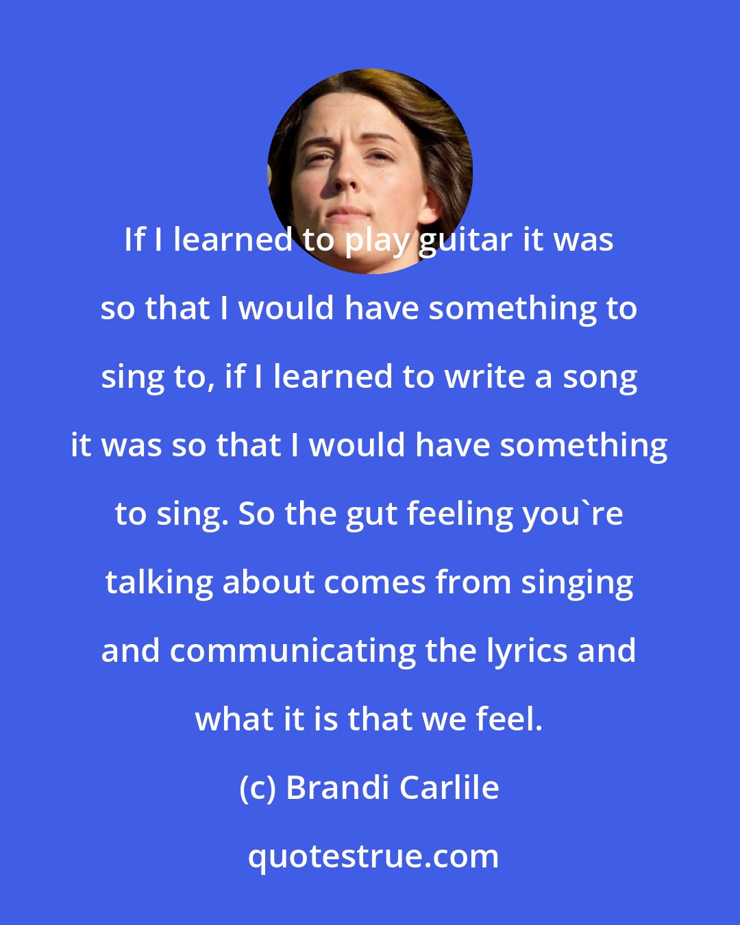 Brandi Carlile: If I learned to play guitar it was so that I would have something to sing to, if I learned to write a song it was so that I would have something to sing. So the gut feeling you're talking about comes from singing and communicating the lyrics and what it is that we feel.