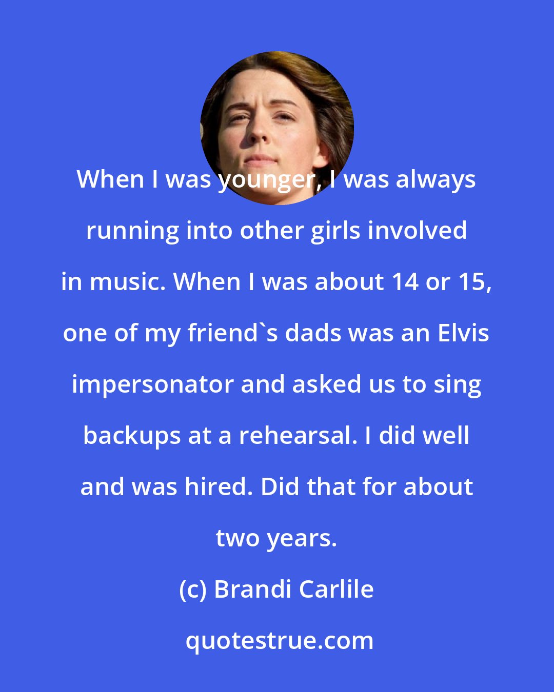 Brandi Carlile: When I was younger, I was always running into other girls involved in music. When I was about 14 or 15, one of my friend's dads was an Elvis impersonator and asked us to sing backups at a rehearsal. I did well and was hired. Did that for about two years.