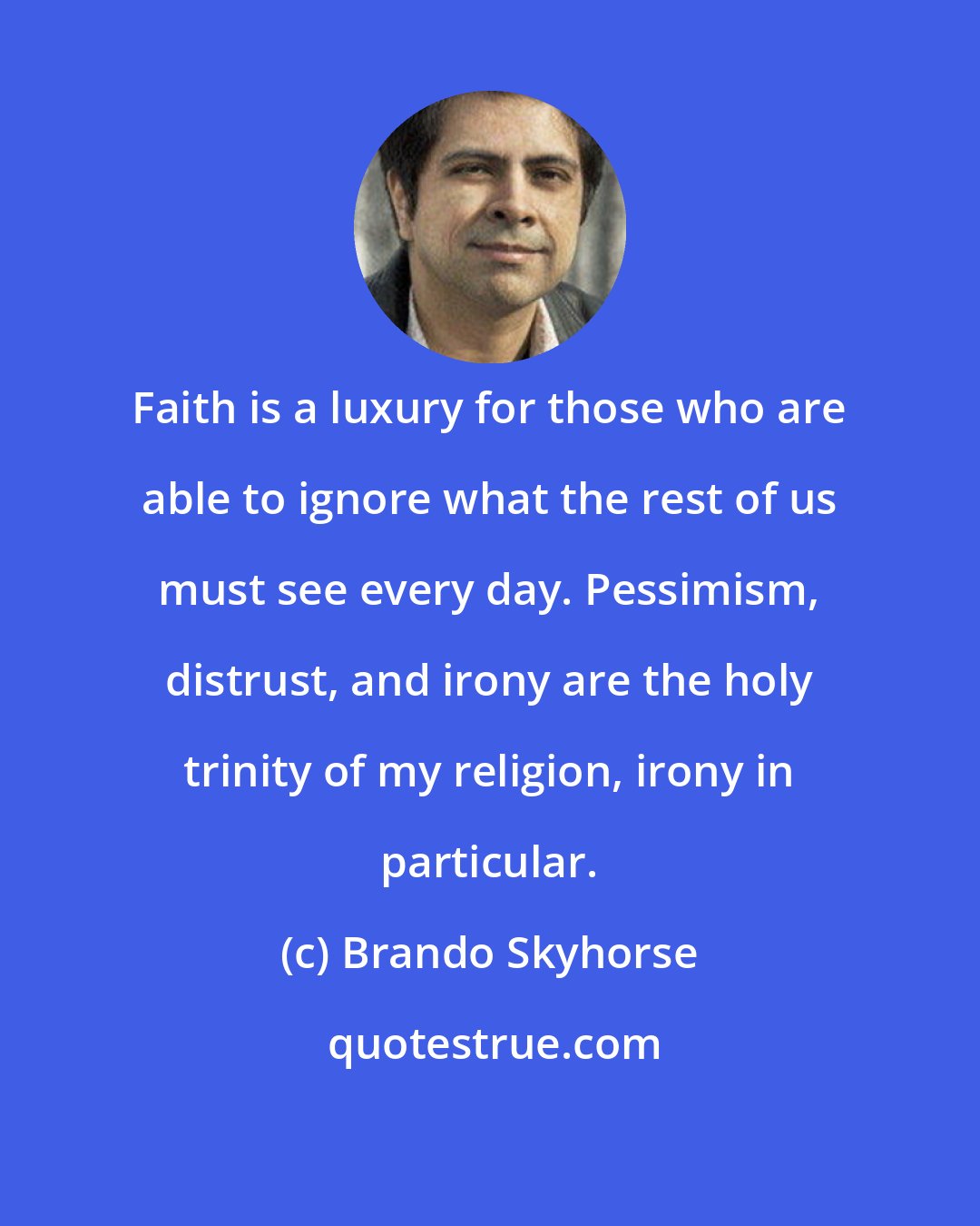 Brando Skyhorse: Faith is a luxury for those who are able to ignore what the rest of us must see every day. Pessimism, distrust, and irony are the holy trinity of my religion, irony in particular.
