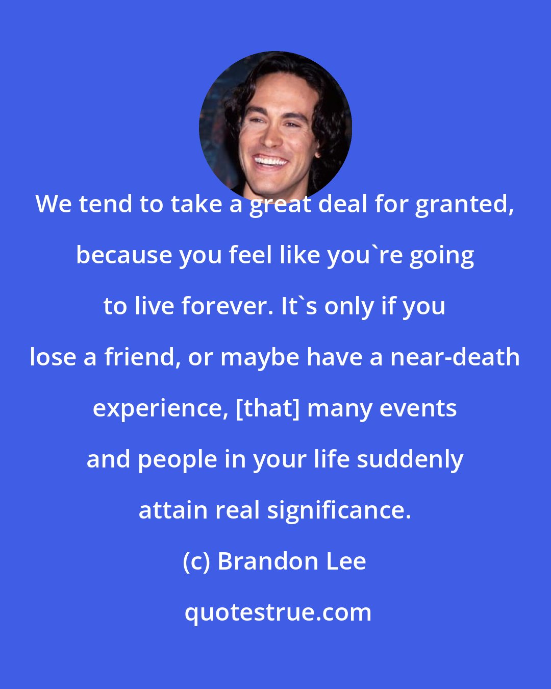 Brandon Lee: We tend to take a great deal for granted, because you feel like you're going to live forever. It's only if you lose a friend, or maybe have a near-death experience, [that] many events and people in your life suddenly attain real significance.