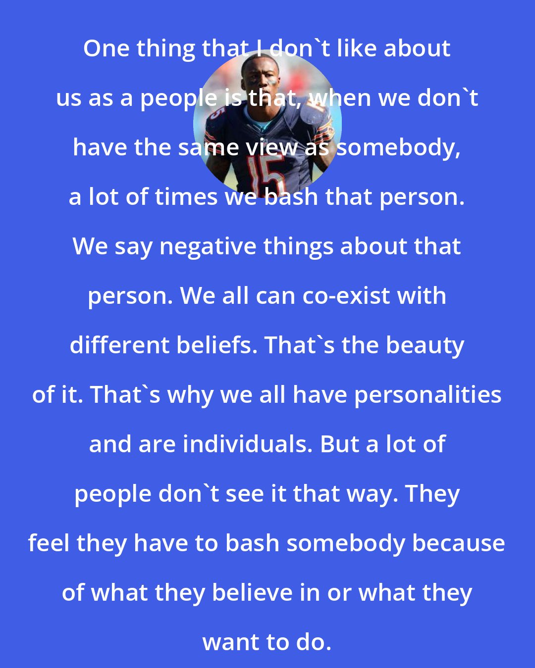 Brandon Marshall: One thing that I don't like about us as a people is that, when we don't have the same view as somebody, a lot of times we bash that person. We say negative things about that person. We all can co-exist with different beliefs. That's the beauty of it. That's why we all have personalities and are individuals. But a lot of people don't see it that way. They feel they have to bash somebody because of what they believe in or what they want to do.