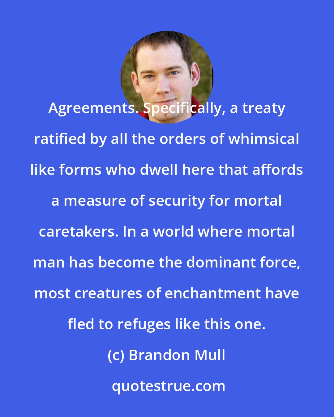 Brandon Mull: Agreements. Specifically, a treaty ratified by all the orders of whimsical like forms who dwell here that affords a measure of security for mortal caretakers. In a world where mortal man has become the dominant force, most creatures of enchantment have fled to refuges like this one.