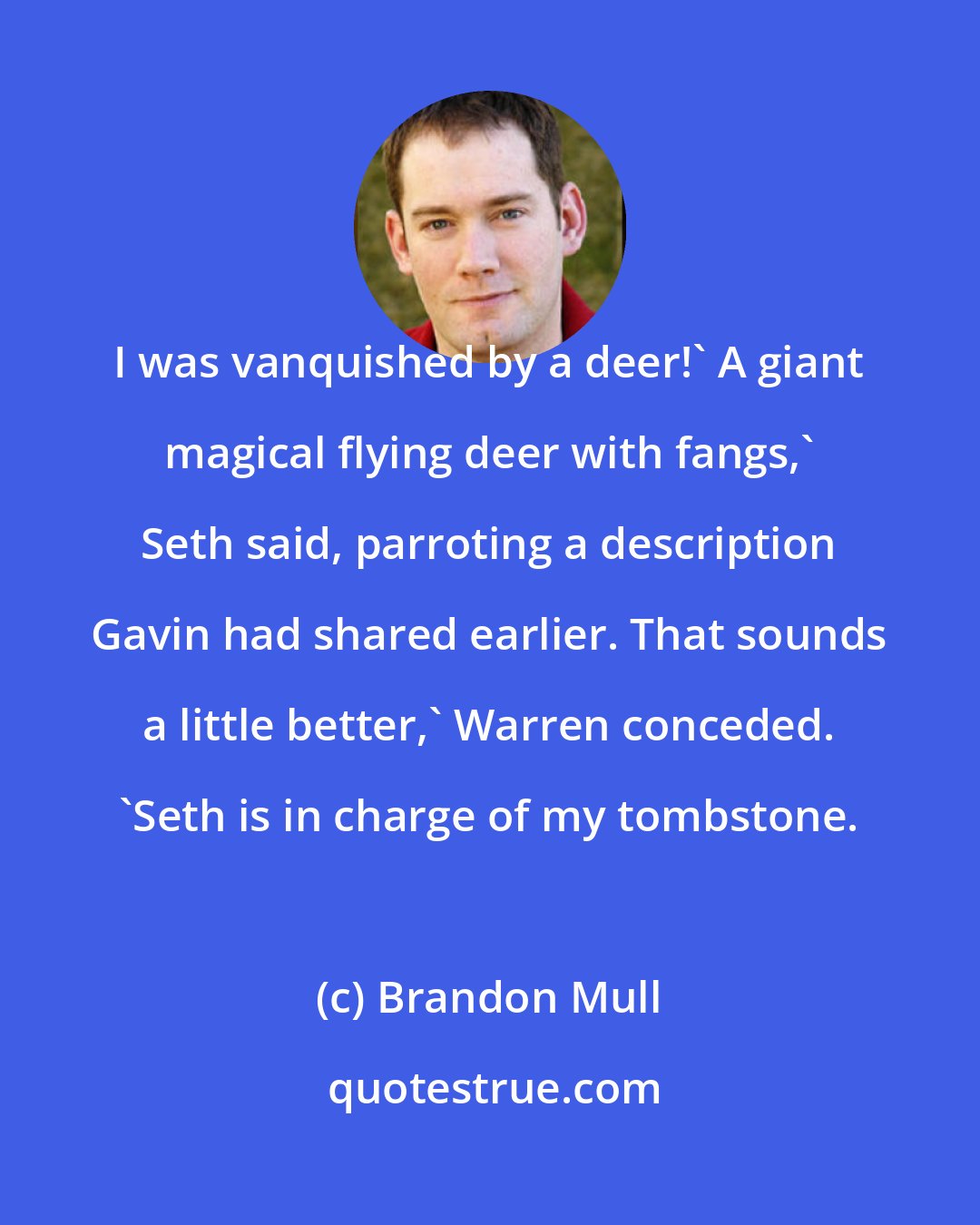 Brandon Mull: I was vanquished by a deer!' A giant magical flying deer with fangs,' Seth said, parroting a description Gavin had shared earlier. That sounds a little better,' Warren conceded. 'Seth is in charge of my tombstone.