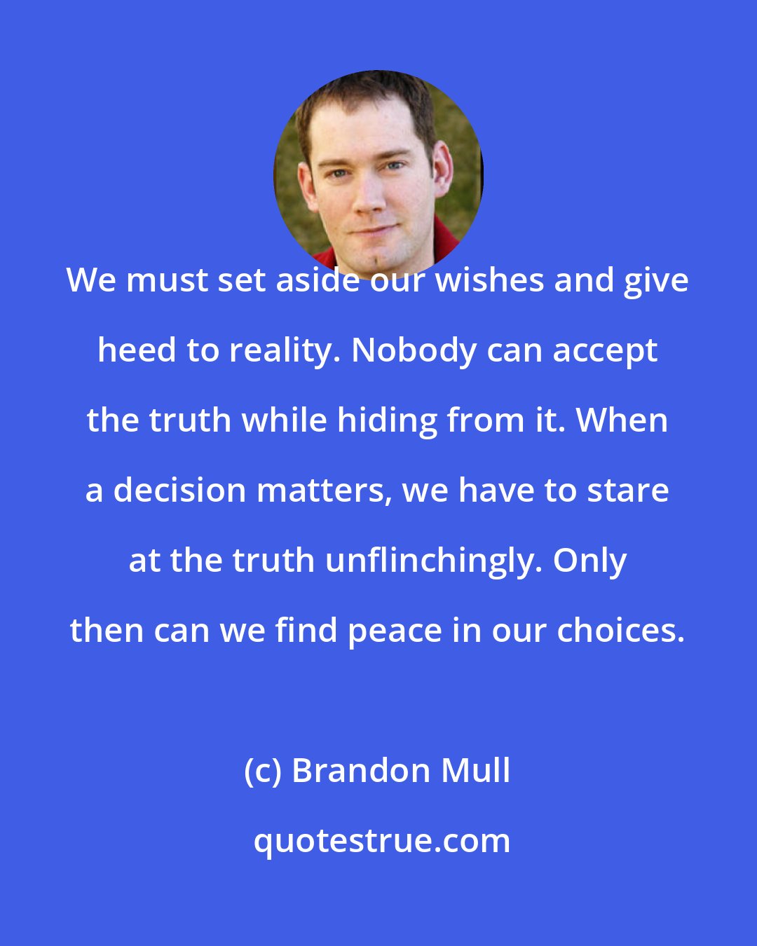 Brandon Mull: We must set aside our wishes and give heed to reality. Nobody can accept the truth while hiding from it. When a decision matters, we have to stare at the truth unflinchingly. Only then can we find peace in our choices.